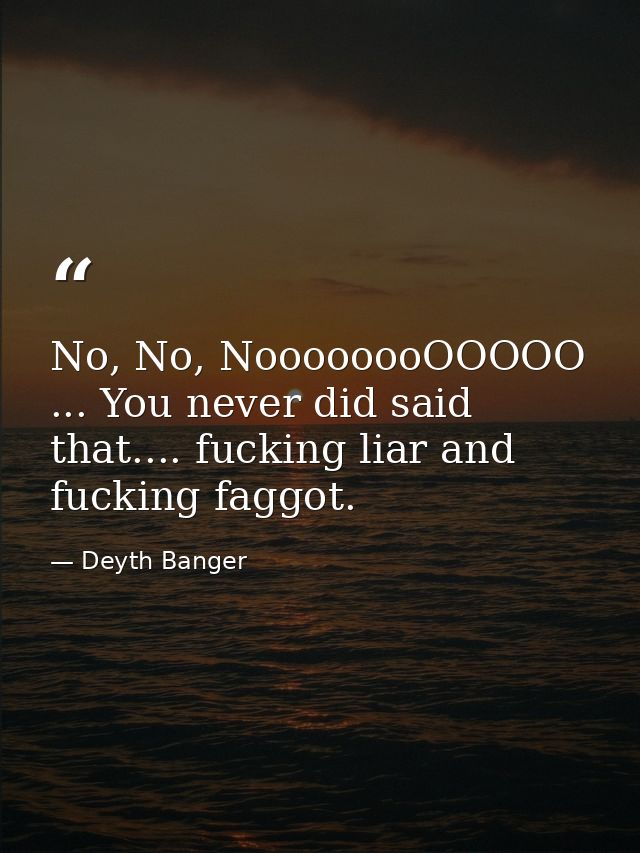 No, No, NoooooooOOOOO ... You never did said that.... fucking liar and fucking faggot. — Deyth Banger