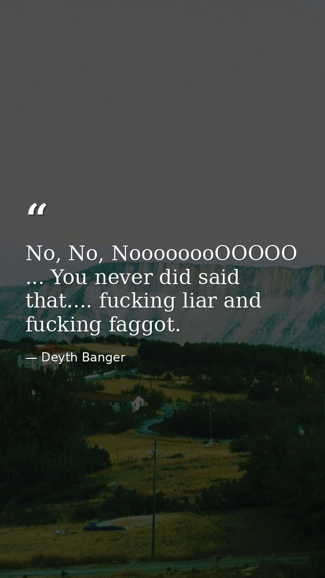 No, No, NoooooooOOOOO ... You never did said that.... fucking liar and fucking faggot. — Deyth Banger