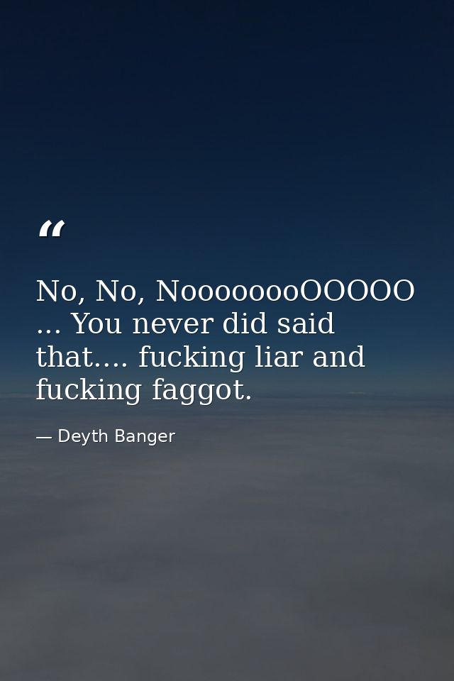 No, No, NoooooooOOOOO ... You never did said that.... fucking liar and fucking faggot. — Deyth Banger