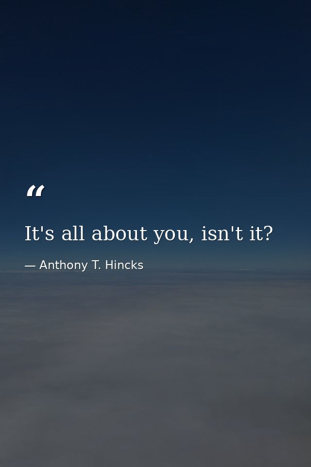 It's all about you, isn't it? — Anthony T. Hincks