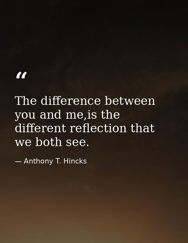 The difference between you and me,is the different reflection that we both see. — Anthony T. Hincks