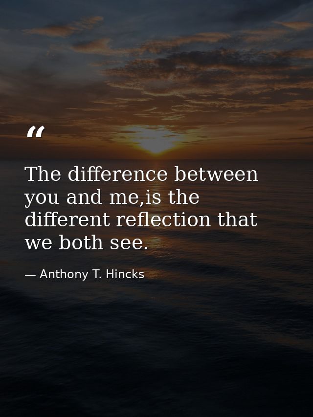The difference between you and me,is the different reflection that we both see. — Anthony T. Hincks