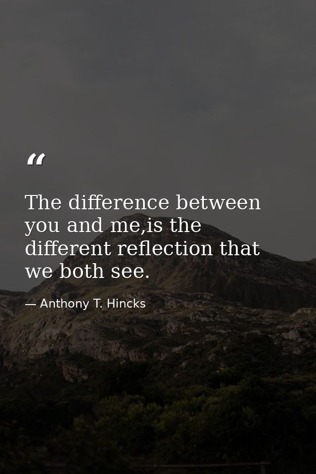 The difference between you and me,is the different reflection that we both see. — Anthony T. Hincks