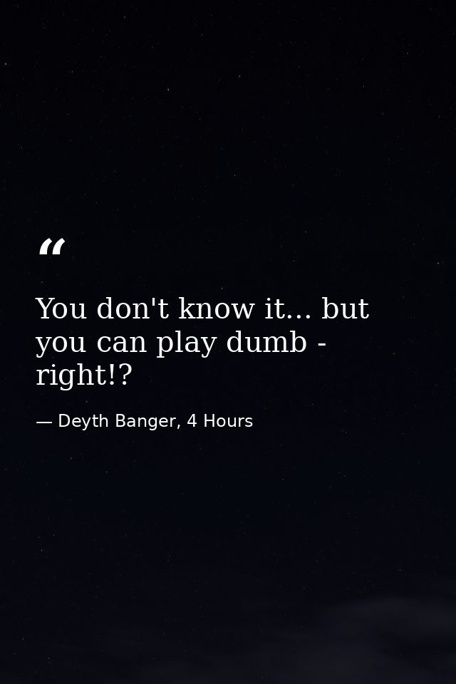 You don't know it... but you can play dumb - right!? — Deyth Banger, 4 Hours