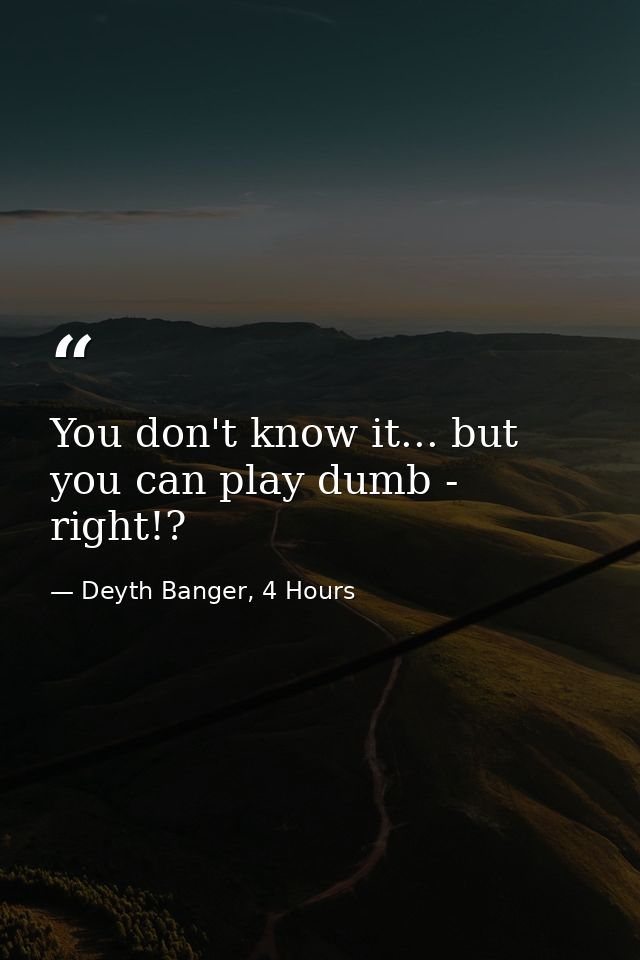 You don't know it... but you can play dumb - right!? — Deyth Banger, 4 Hours