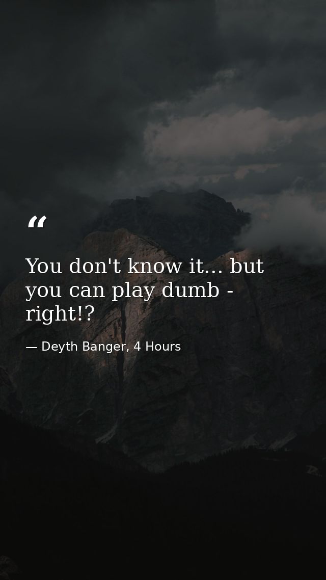 You don't know it... but you can play dumb - right!? — Deyth Banger, 4 Hours