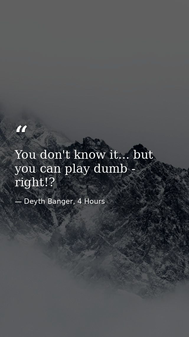 You don't know it... but you can play dumb - right!? — Deyth Banger, 4 Hours