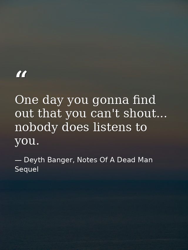 One day you gonna find out that you can't shout... nobody does listens to you. — Deyth Banger, Notes Of A Dead Man Sequel