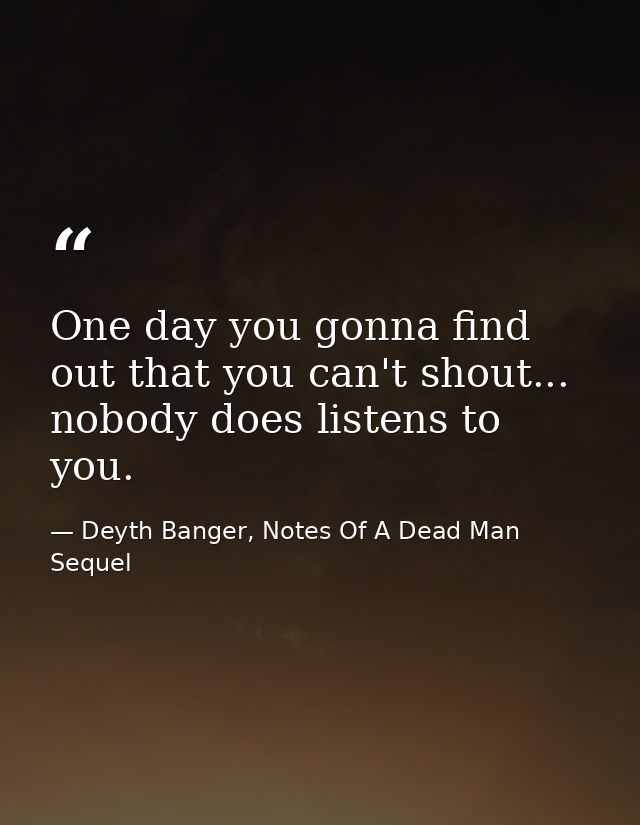 One day you gonna find out that you can't shout... nobody does listens to you. — Deyth Banger, Notes Of A Dead Man Sequel