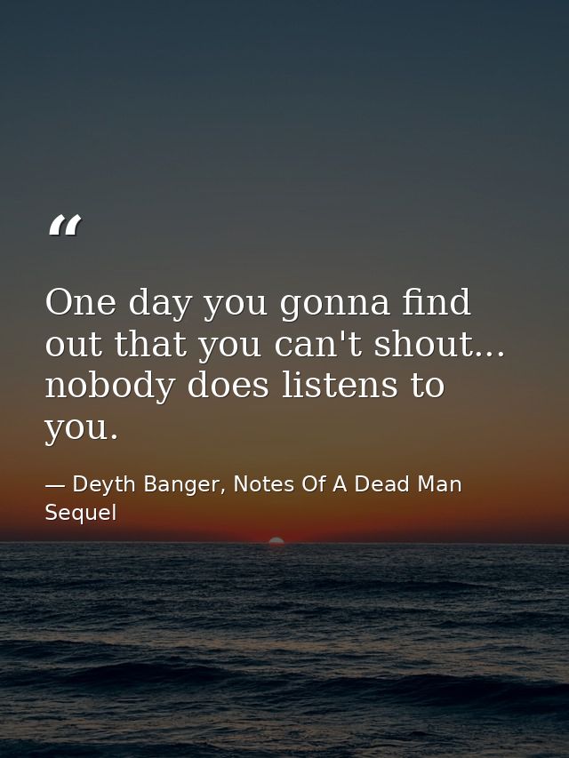 One day you gonna find out that you can't shout... nobody does listens to you. — Deyth Banger, Notes Of A Dead Man Sequel