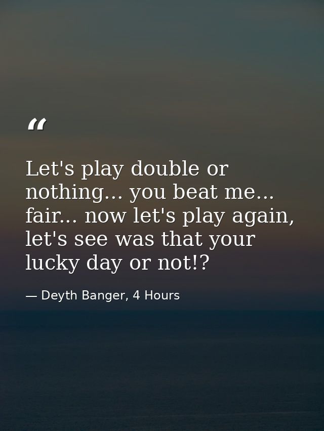 Let's play double or nothing... you beat me... fair... now let's play again, let's see was that your lucky day or not!? — Deyth Banger, 4 Hours