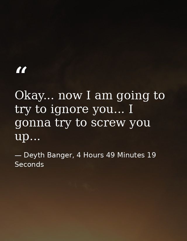 Okay... now I am going to try to ignore you... I gonna try to screw you up... — Deyth Banger, 4 Hours 49 Minutes 19 Seconds