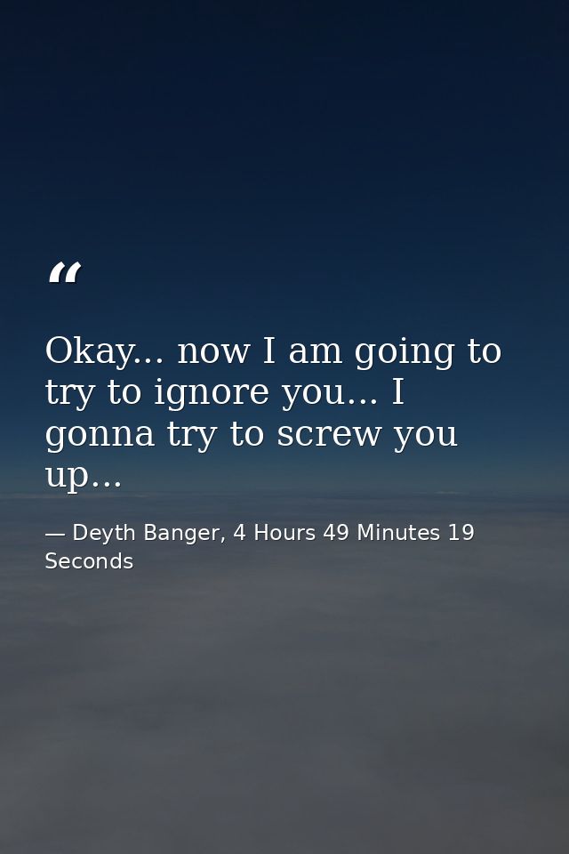 Okay... now I am going to try to ignore you... I gonna try to screw you up... — Deyth Banger, 4 Hours 49 Minutes 19 Seconds
