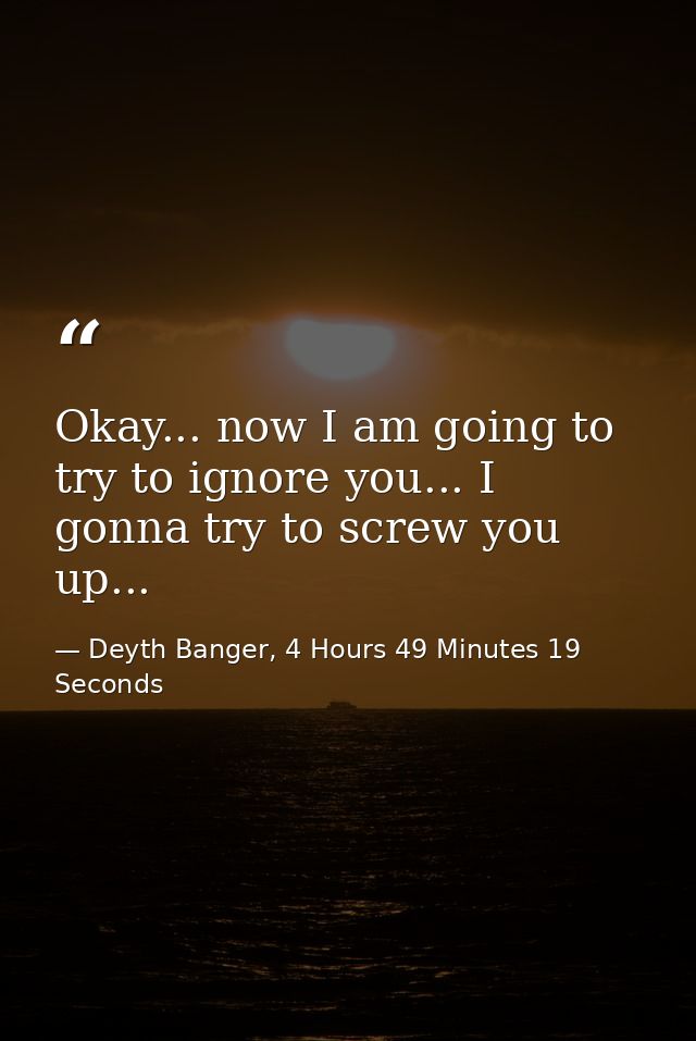Okay... now I am going to try to ignore you... I gonna try to screw you up... — Deyth Banger, 4 Hours 49 Minutes 19 Seconds