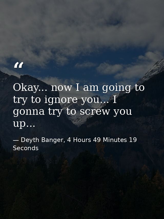 Okay... now I am going to try to ignore you... I gonna try to screw you up... — Deyth Banger, 4 Hours 49 Minutes 19 Seconds