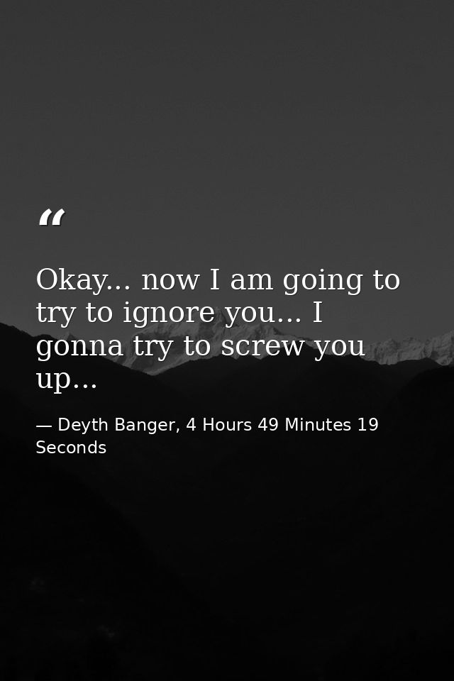 Okay... now I am going to try to ignore you... I gonna try to screw you up... — Deyth Banger, 4 Hours 49 Minutes 19 Seconds