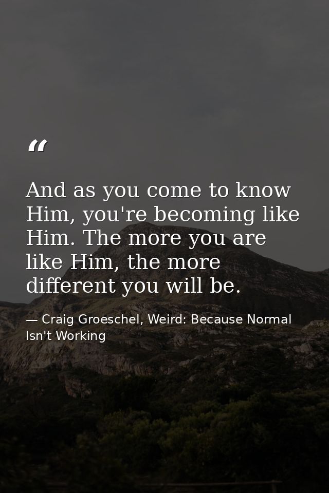 And as you come to know Him, you're becoming like Him. The more you are like Him, the more different you will be. — Craig Groeschel, Weird: Because Normal Isn't Working