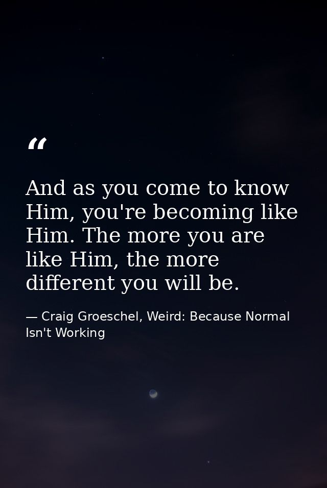 And as you come to know Him, you're becoming like Him. The more you are like Him, the more different you will be. — Craig Groeschel, Weird: Because Normal Isn't Working