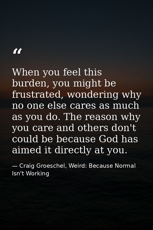 When you feel this burden, you might be frustrated, wondering why no one else cares as much as you do. The reason why yo — Craig Groeschel, Weird: Because Normal Isn't Working