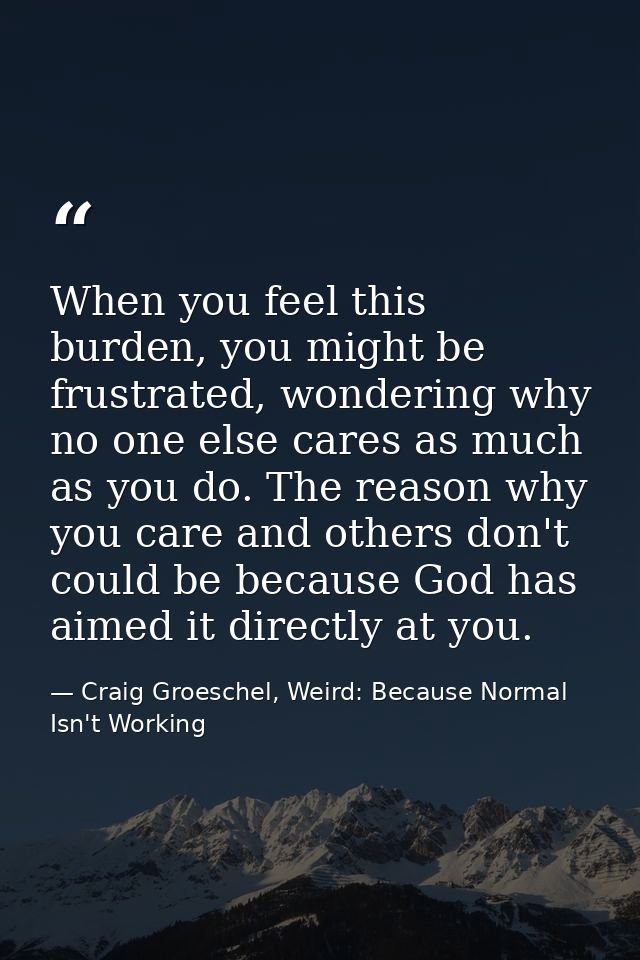 When you feel this burden, you might be frustrated, wondering why no one else cares as much as you do. The reason why yo — Craig Groeschel, Weird: Because Normal Isn't Working