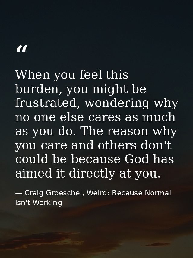 When you feel this burden, you might be frustrated, wondering why no one else cares as much as you do. The reason why yo — Craig Groeschel, Weird: Because Normal Isn't Working