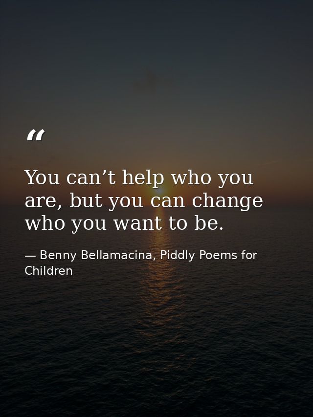You can’t help who you are, but you can change who you want to be. — Benny Bellamacina, Piddly Poems for Children