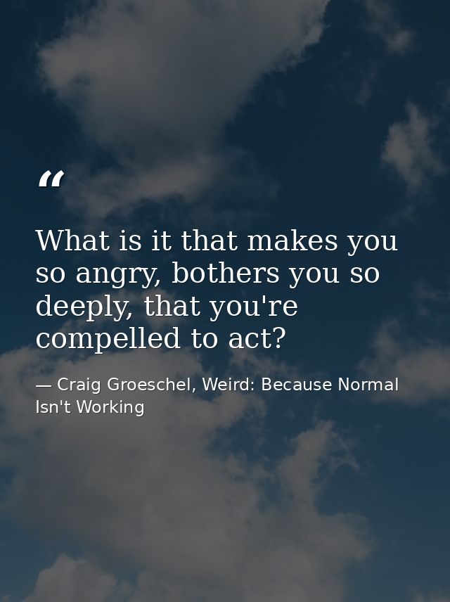 What is it that makes you so angry, bothers you so deeply, that you're compelled to act? — Craig Groeschel, Weird: Because Normal Isn't Working