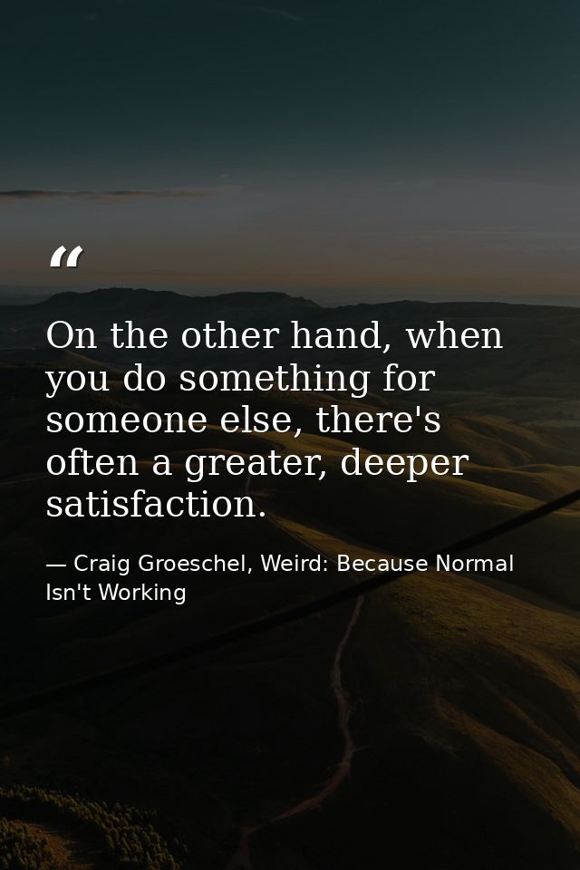 On the other hand, when you do something for someone else, there's often a greater, deeper satisfaction. — Craig Groeschel, Weird: Because Normal Isn't Working