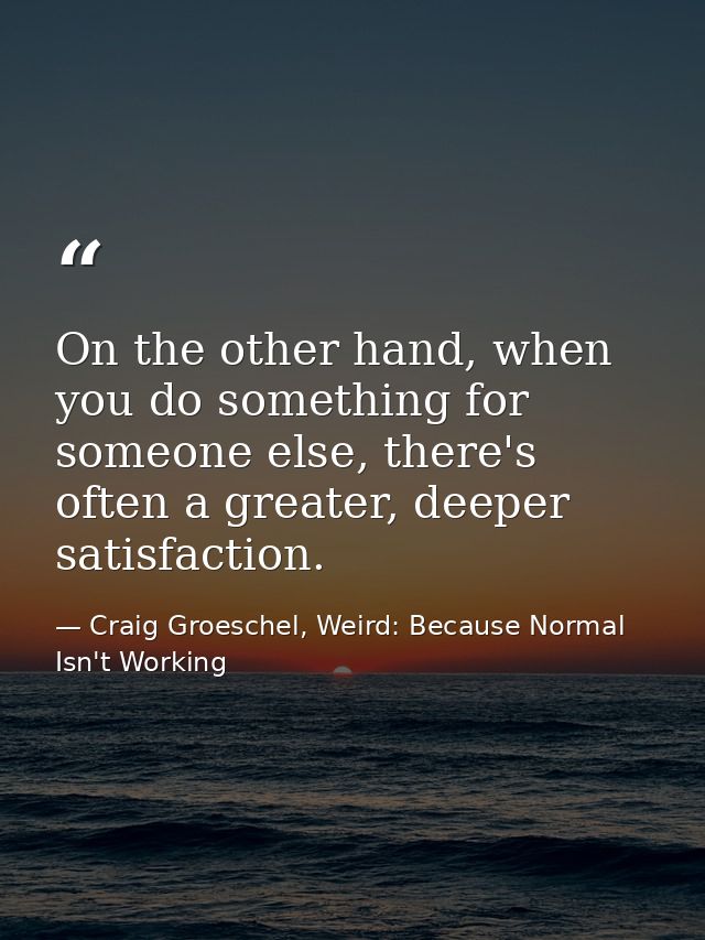 On the other hand, when you do something for someone else, there's often a greater, deeper satisfaction. — Craig Groeschel, Weird: Because Normal Isn't Working