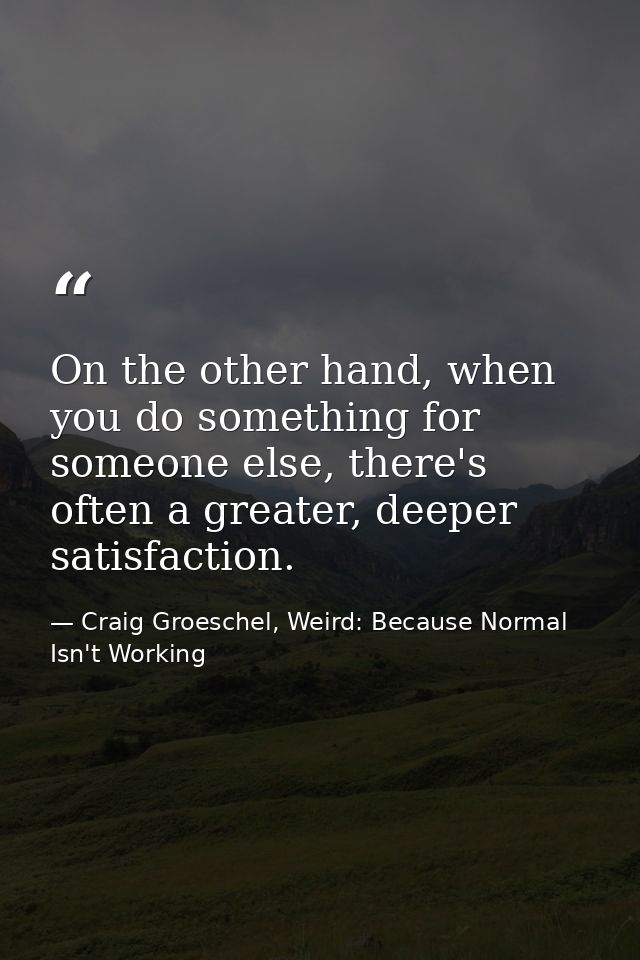On the other hand, when you do something for someone else, there's often a greater, deeper satisfaction. — Craig Groeschel, Weird: Because Normal Isn't Working