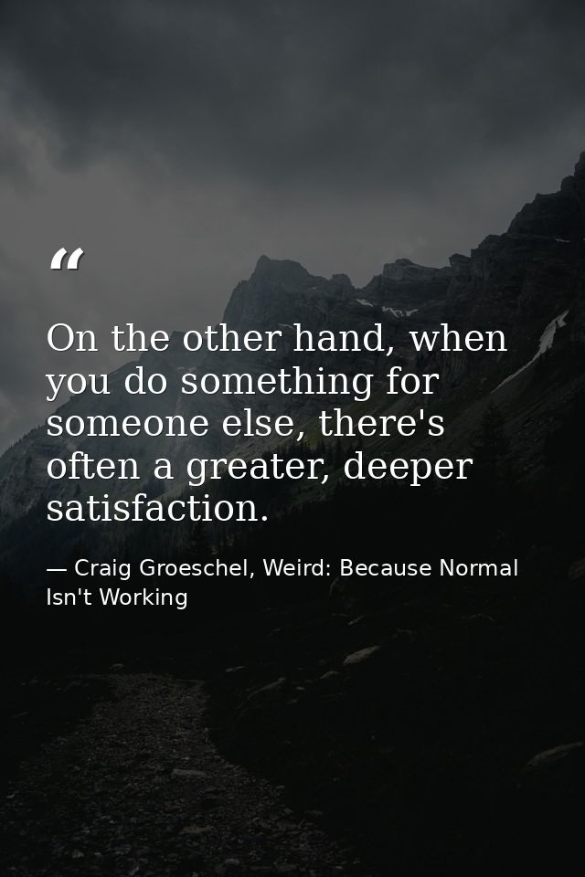 On the other hand, when you do something for someone else, there's often a greater, deeper satisfaction. — Craig Groeschel, Weird: Because Normal Isn't Working