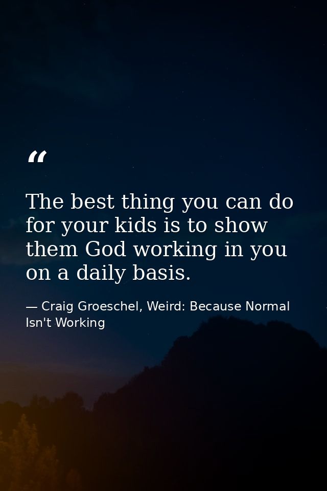 The best thing you can do for your kids is to show them God working in you on a daily basis. — Craig Groeschel, Weird: Because Normal Isn't Working