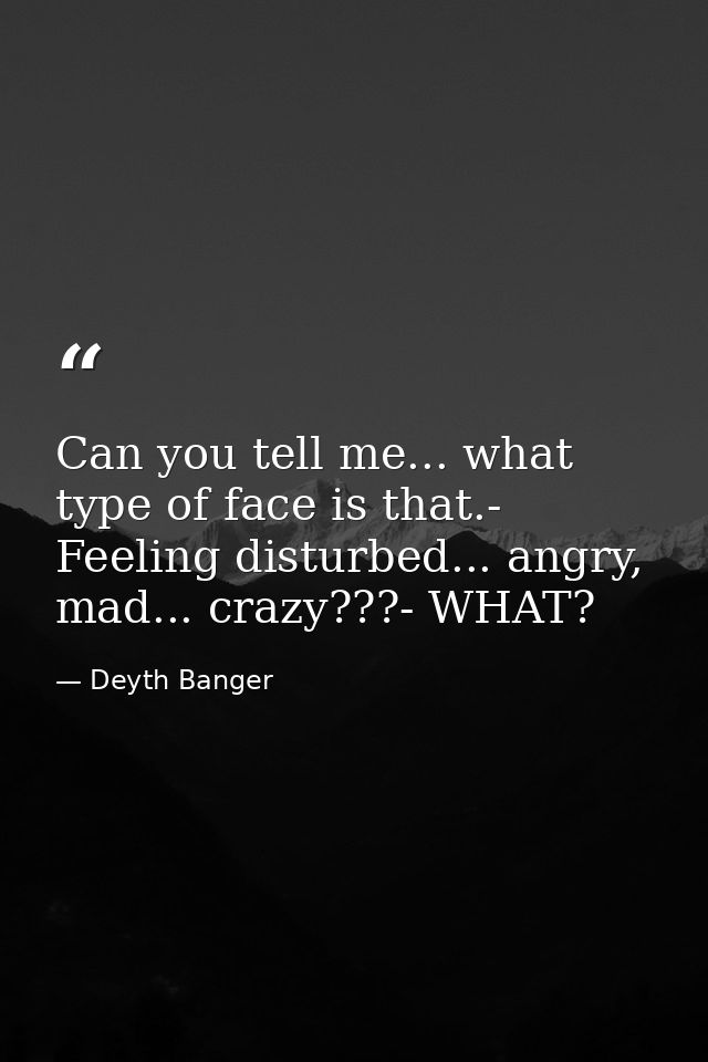 Can you tell me... what type of face is that.- Feeling disturbed... angry, mad... crazy???- WHAT? — Deyth Banger