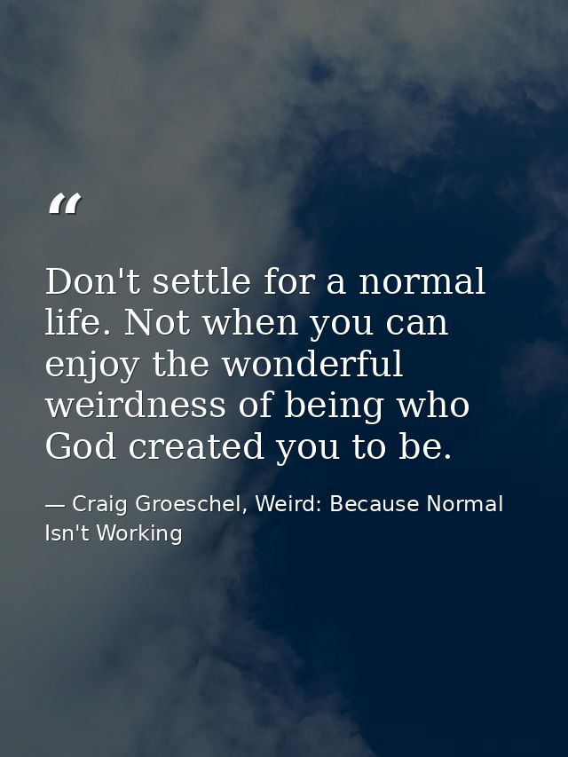 Don't settle for a normal life. Not when you can enjoy the wonderful weirdness of being who God created you to be. — Craig Groeschel, Weird: Because Normal Isn't Working