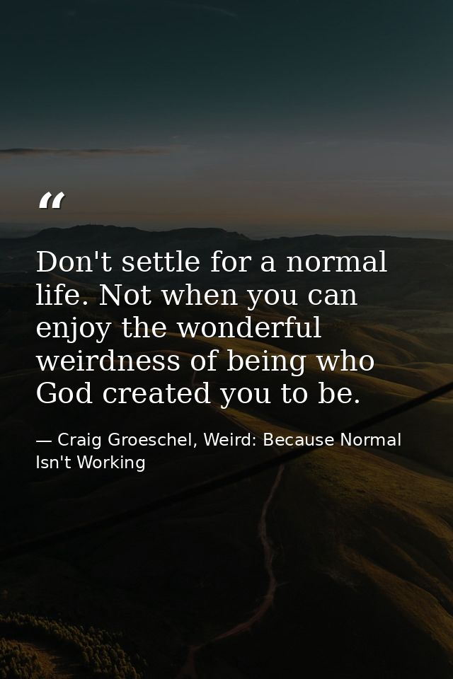 Don't settle for a normal life. Not when you can enjoy the wonderful weirdness of being who God created you to be. — Craig Groeschel, Weird: Because Normal Isn't Working