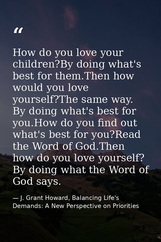 How do you love your children?By doing what's best for them.Then how would you love yourself?The same way. By doing what — J. Grant Howard, Balancing Life's Demands: A New Perspective on Priorities
