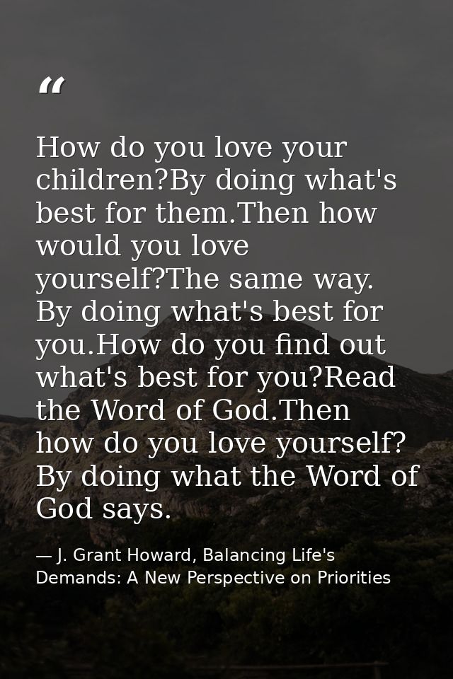 How do you love your children?By doing what's best for them.Then how would you love yourself?The same way. By doing what — J. Grant Howard, Balancing Life's Demands: A New Perspective on Priorities