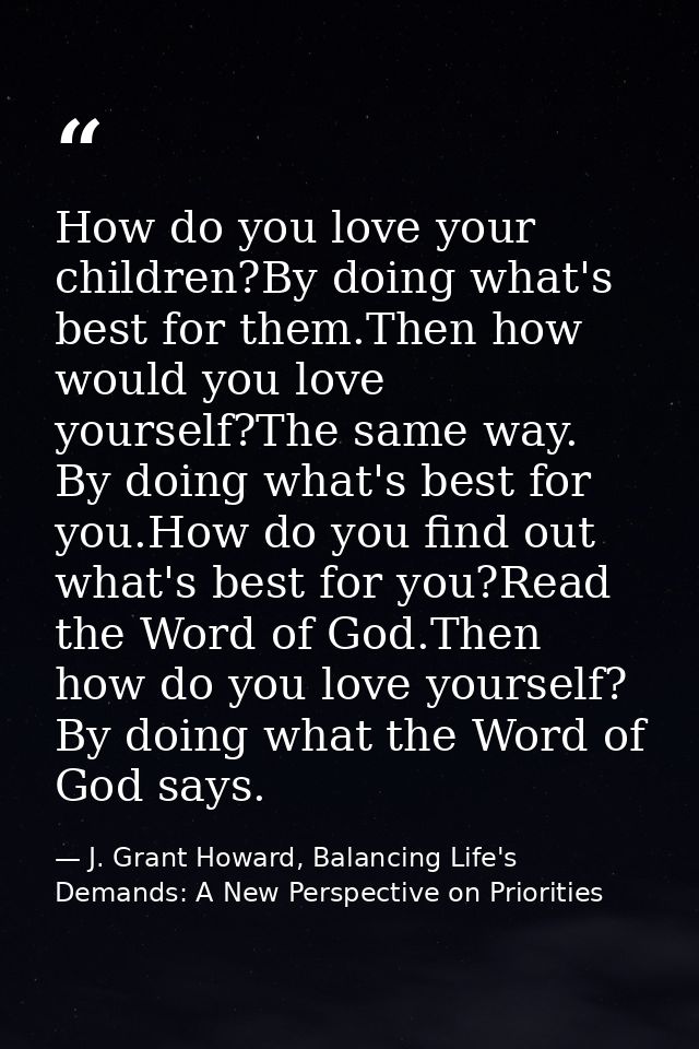 How do you love your children?By doing what's best for them.Then how would you love yourself?The same way. By doing what — J. Grant Howard, Balancing Life's Demands: A New Perspective on Priorities