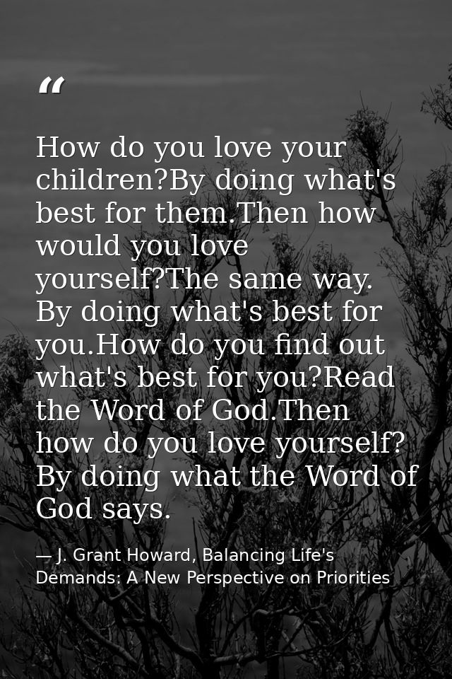 How do you love your children?By doing what's best for them.Then how would you love yourself?The same way. By doing what — J. Grant Howard, Balancing Life's Demands: A New Perspective on Priorities