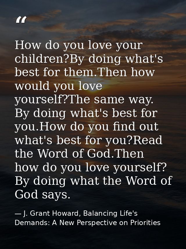 How do you love your children?By doing what's best for them.Then how would you love yourself?The same way. By doing what — J. Grant Howard, Balancing Life's Demands: A New Perspective on Priorities