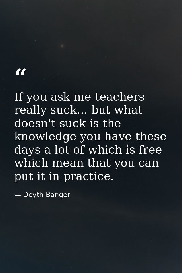 If you ask me teachers really suck... but what doesn't suck is the knowledge you have these days a lot of which is free  — Deyth Banger