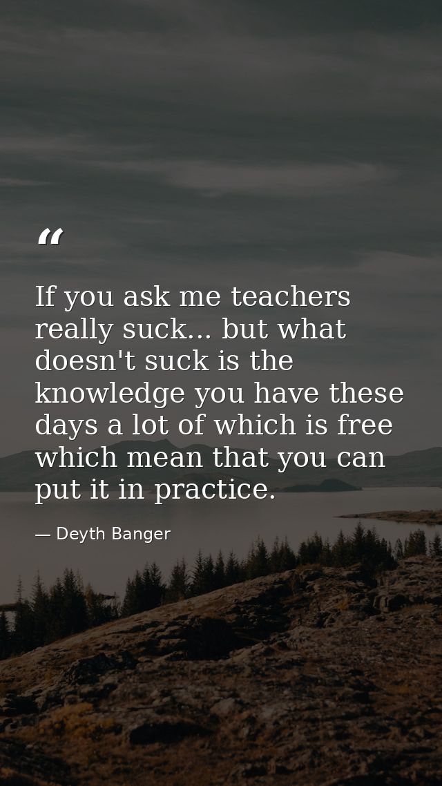 If you ask me teachers really suck... but what doesn't suck is the knowledge you have these days a lot of which is free  — Deyth Banger
