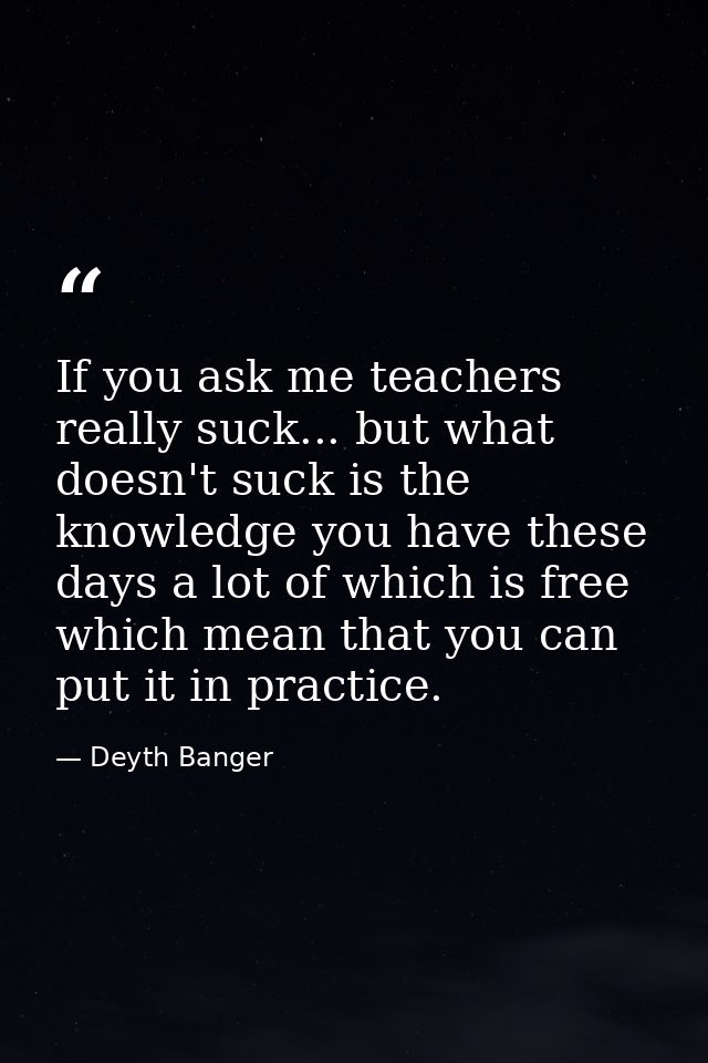 If you ask me teachers really suck... but what doesn't suck is the knowledge you have these days a lot of which is free  — Deyth Banger