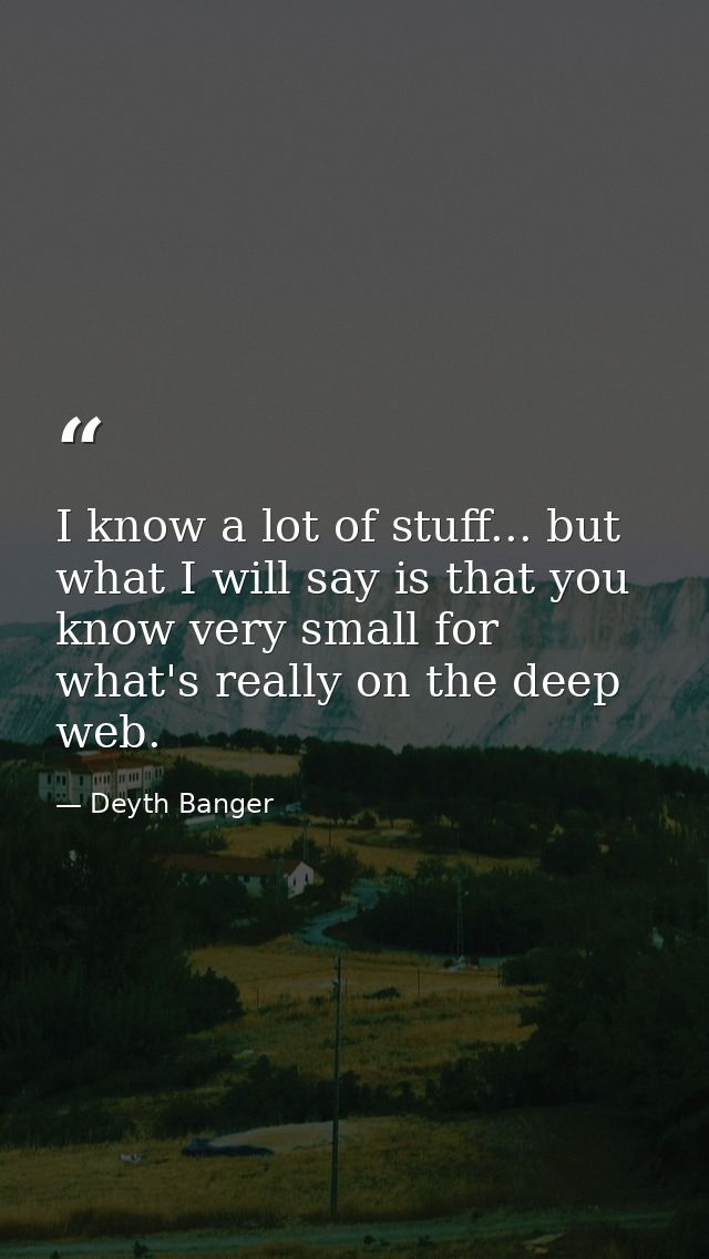 I know a lot of stuff... but what I will say is that you know very small for what's really on the deep web. — Deyth Banger
