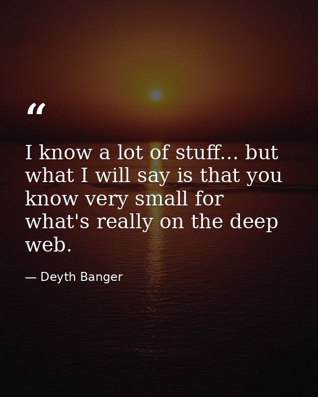I know a lot of stuff... but what I will say is that you know very small for what's really on the deep web. — Deyth Banger