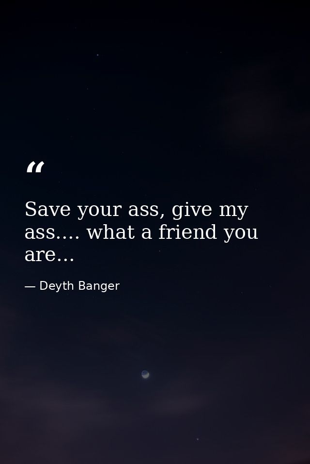 Save your ass, give my ass.... what a friend you are... — Deyth Banger