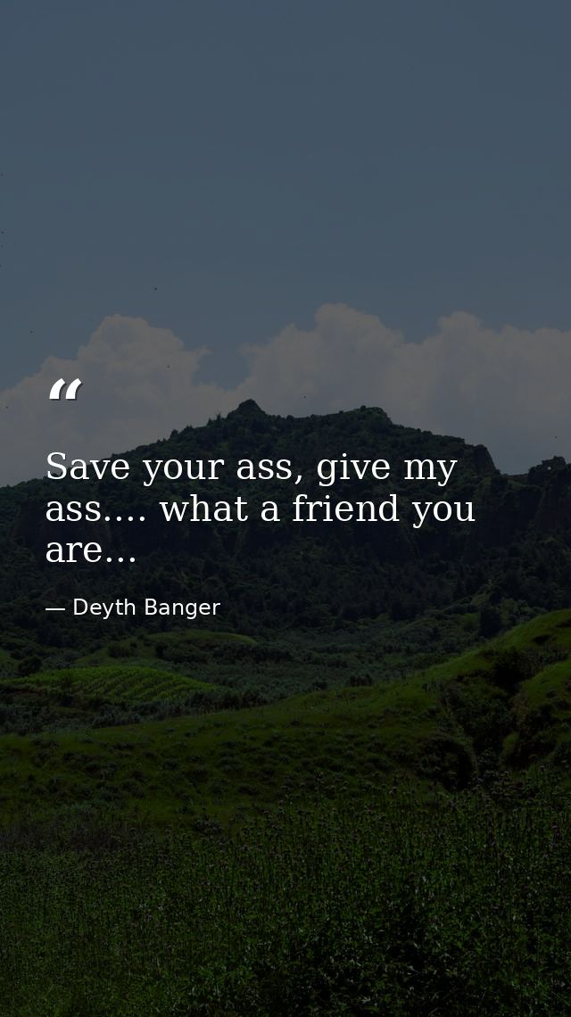 Save your ass, give my ass.... what a friend you are... — Deyth Banger