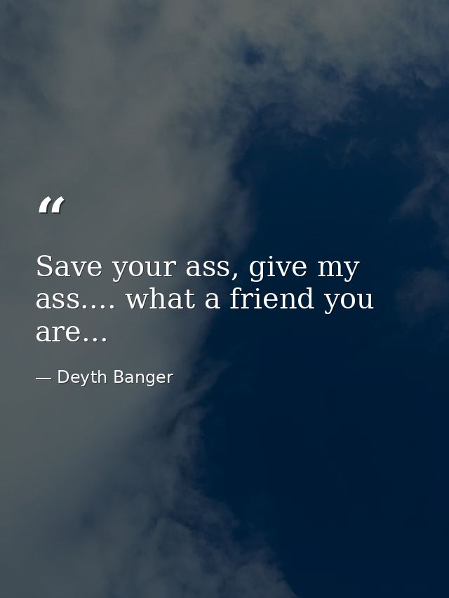 Save your ass, give my ass.... what a friend you are... — Deyth Banger