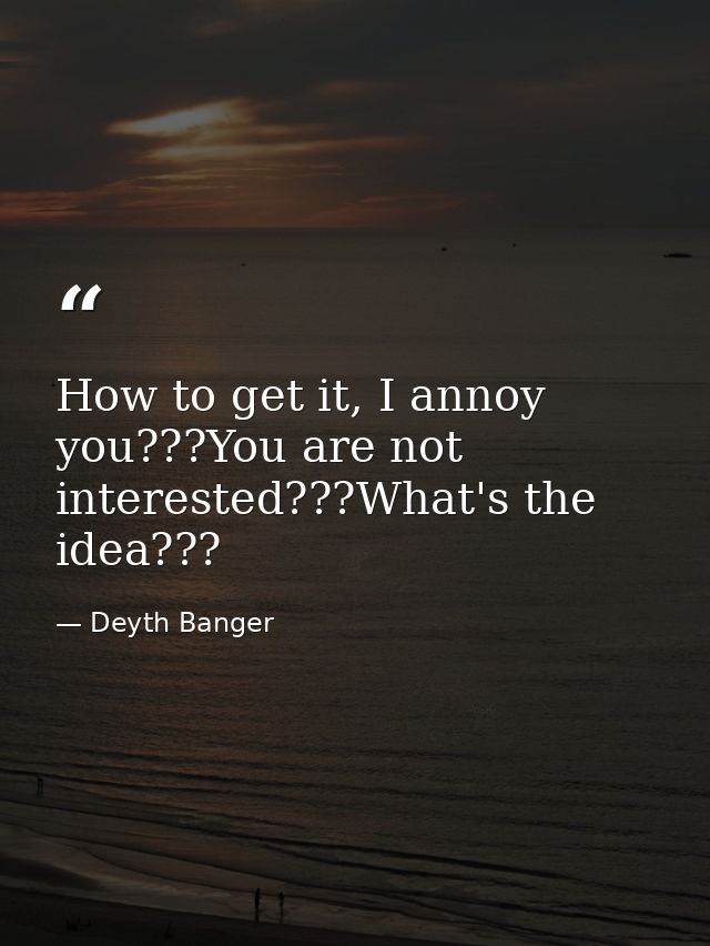 How to get it, I annoy you???You are not interested???What's the idea??? — Deyth Banger
