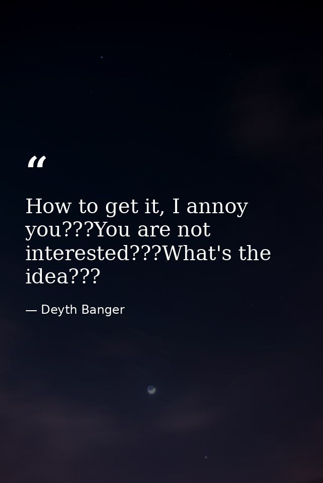 How to get it, I annoy you???You are not interested???What's the idea??? — Deyth Banger